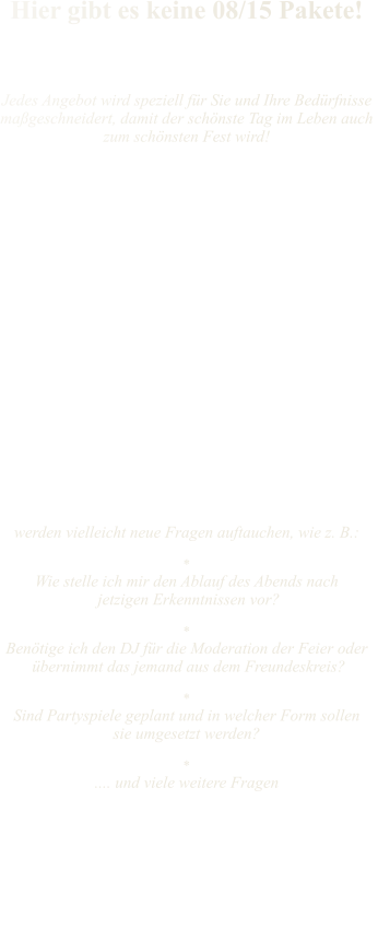 Hier gibt es keine 08/15 Pakete!    Jedes Angebot wird speziell für Sie und Ihre Bedürfnisse maßgeschneidert, damit der schönste Tag im Leben auch  zum schönsten Fest wird!      Ihre Wünsche liegen mir am Herzen                                          und daher wird jedes Thema sorgfältig bei einem ge- mütlichen Zusammentreffen besprochen, dokumentiert  und ein Protokoll über unsere Vereinbarungen via  Mail an Sie gesendet. Bei größeren Entfernungen kann die Besprechung gerne auch per Skype oder Telefon durchgeführt werden.                                                             Während der weiteren Planungsphase  werden vielleicht neue Fragen auftauchen, wie z. B.:  * Wie stelle ich mir den Ablauf des Abends nach   jetzigen Erkenntnissen vor?    * Benötige ich den DJ für die Moderation der Feier oder  übernimmt das jemand aus dem Freundeskreis?  * Sind Partyspiele geplant und in welcher Form sollen  sie umgesetzt werden?  * .... und viele weitere Fragen     Änderungen bzw. Anpassungen  beim Ablauf Ihrer Feier sind bei rechtzeitiger Bekanntgabe immer möglich.